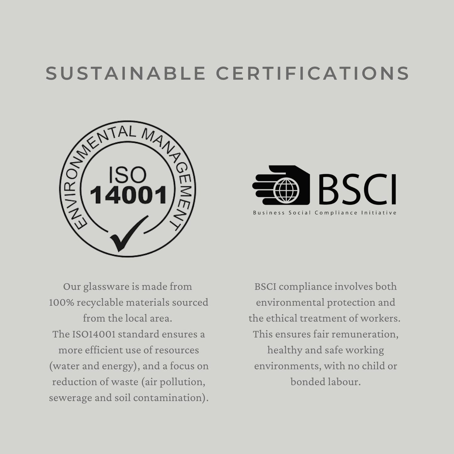 Sustainable certifications - Our glassware is made from 100% recyclable materials sourced from the local area. The ISO14001 standard ensures a more efficient use of resources (water and energy), and a focus on reduction of waste (air pollution, sewerage and soil contamination). BSCI compliance involves both environmental protection and the ethical treatment of workers. This ensures fair remuneration, healthy and safe working environments, with no child or bonded labour.
